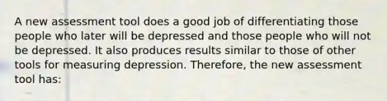 A new assessment tool does a good job of differentiating those people who later will be depressed and those people who will not be depressed. It also produces results similar to those of other tools for measuring depression. Therefore, the new assessment tool has: