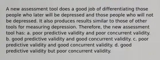 A new assessment tool does a good job of differentiating those people who later will be depressed and those people who will not be depressed. It also produces results similar to those of other tools for measuring depression. Therefore, the new assessment tool has: a. poor predictive validity and poor concurrent validity. b. good predictive validity and good concurrent validity. c. poor predictive validity and good concurrent validity. d. good predictive validity but poor concurrent validity.