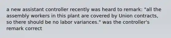 a new assistant controller recently was heard to remark: "all the assembly workers in this plant are covered by Union contracts, so there should be no labor variances." was the controller's remark correct