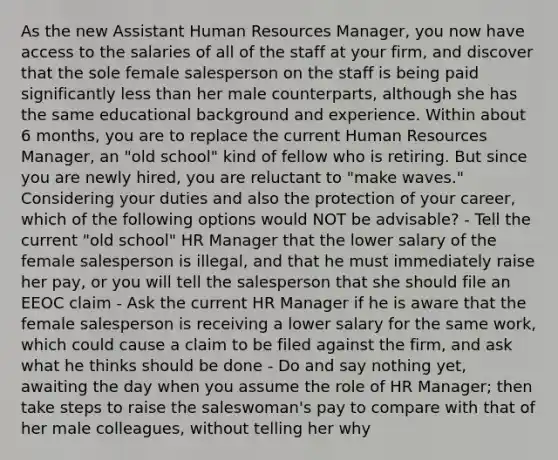 As the new Assistant Human Resources Manager, you now have access to the salaries of all of the staff at your firm, and discover that the sole female salesperson on the staff is being paid significantly less than her male counterparts, although she has the same educational background and experience. Within about 6 months, you are to replace the current Human Resources Manager, an "old school" kind of fellow who is retiring. But since you are newly hired, you are reluctant to "make waves." Considering your duties and also the protection of your career, which of the following options would NOT be advisable? - Tell the current "old school" HR Manager that the lower salary of the female salesperson is illegal, and that he must immediately raise her pay, or you will tell the salesperson that she should file an EEOC claim - Ask the current HR Manager if he is aware that the female salesperson is receiving a lower salary for the same work, which could cause a claim to be filed against the firm, and ask what he thinks should be done - Do and say nothing yet, awaiting the day when you assume the role of HR Manager; then take steps to raise the saleswoman's pay to compare with that of her male colleagues, without telling her why