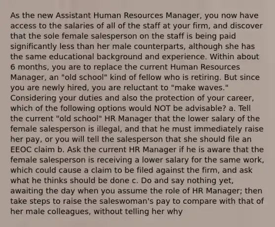 As the new Assistant Human Resources Manager, you now have access to the salaries of all of the staff at your firm, and discover that the sole female salesperson on the staff is being paid significantly less than her male counterparts, although she has the same educational background and experience. Within about 6 months, you are to replace the current Human Resources Manager, an "old school" kind of fellow who is retiring. But since you are newly hired, you are reluctant to "make waves." Considering your duties and also the protection of your career, which of the following options would NOT be advisable? a. Tell the current "old school" HR Manager that the lower salary of the female salesperson is illegal, and that he must immediately raise her pay, or you will tell the salesperson that she should file an EEOC claim b. Ask the current HR Manager if he is aware that the female salesperson is receiving a lower salary for the same work, which could cause a claim to be filed against the firm, and ask what he thinks should be done c. Do and say nothing yet, awaiting the day when you assume the role of HR Manager; then take steps to raise the saleswoman's pay to compare with that of her male colleagues, without telling her why