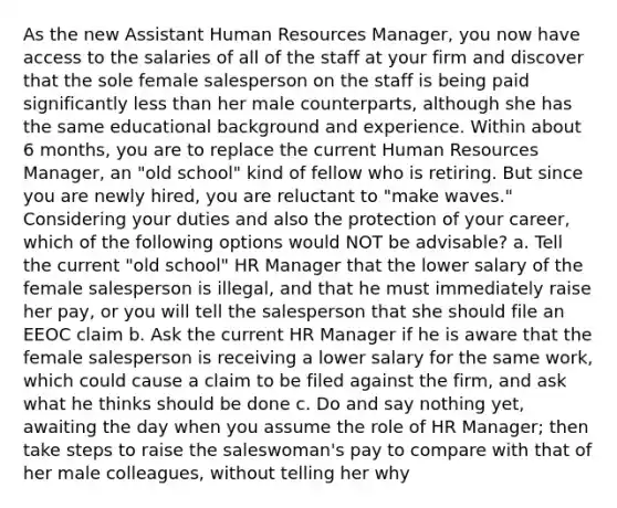 As the new Assistant Human Resources Manager, you now have access to the salaries of all of the staff at your firm and discover that the sole female salesperson on the staff is being paid significantly less than her male counterparts, although she has the same educational background and experience. Within about 6 months, you are to replace the current Human Resources Manager, an "old school" kind of fellow who is retiring. But since you are newly hired, you are reluctant to "make waves." Considering your duties and also the protection of your career, which of the following options would NOT be advisable? a. Tell the current "old school" HR Manager that the lower salary of the female salesperson is illegal, and that he must immediately raise her pay, or you will tell the salesperson that she should file an EEOC claim b. Ask the current HR Manager if he is aware that the female salesperson is receiving a lower salary for the same work, which could cause a claim to be filed against the firm, and ask what he thinks should be done c. Do and say nothing yet, awaiting the day when you assume the role of HR Manager; then take steps to raise the saleswoman's pay to compare with that of her male colleagues, without telling her why