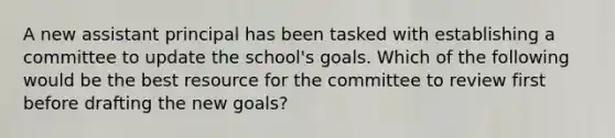 A new assistant principal has been tasked with establishing a committee to update the school's goals. Which of the following would be the best resource for the committee to review first before drafting the new goals?