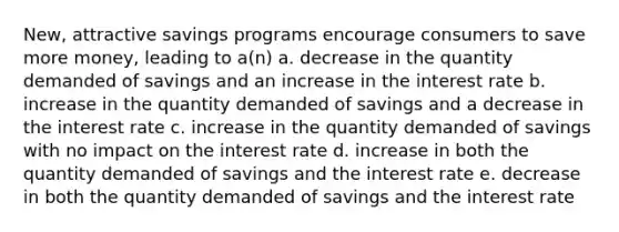 New, attractive savings programs encourage consumers to save more money, leading to a(n) a. decrease in the quantity demanded of savings and an increase in the interest rate b. increase in the quantity demanded of savings and a decrease in the interest rate c. increase in the quantity demanded of savings with no impact on the interest rate d. increase in both the quantity demanded of savings and the interest rate e. decrease in both the quantity demanded of savings and the interest rate