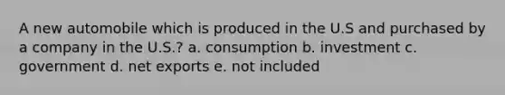 A new automobile which is produced in the U.S and purchased by a company in the U.S.? a. consumption b. investment c. government d. net exports e. not included