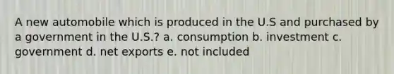 A new automobile which is produced in the U.S and purchased by a government in the U.S.? a. consumption b. investment c. government d. net exports e. not included