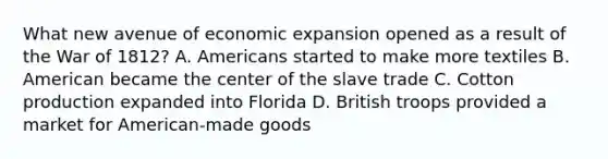 What new avenue of economic expansion opened as a result of the War of 1812? A. Americans started to make more textiles B. American became the center of the slave trade C. Cotton production expanded into Florida D. British troops provided a market for American-made goods