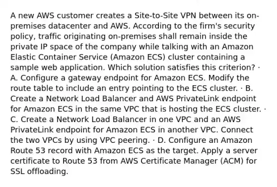 A new AWS customer creates a Site-to-Site VPN between its on-premises datacenter and AWS. According to the firm's security policy, traffic originating on-premises shall remain inside the private IP space of the company while talking with an Amazon Elastic Container Service (Amazon ECS) cluster containing a sample web application. Which solution satisfies this criterion? · A. Configure a gateway endpoint for Amazon ECS. Modify the route table to include an entry pointing to the ECS cluster. · B. Create a Network Load Balancer and AWS PrivateLink endpoint for Amazon ECS in the same VPC that is hosting the ECS cluster. · C. Create a Network Load Balancer in one VPC and an AWS PrivateLink endpoint for Amazon ECS in another VPC. Connect the two VPCs by using VPC peering. · D. Configure an Amazon Route 53 record with Amazon ECS as the target. Apply a server certificate to Route 53 from AWS Certificate Manager (ACM) for SSL offloading.