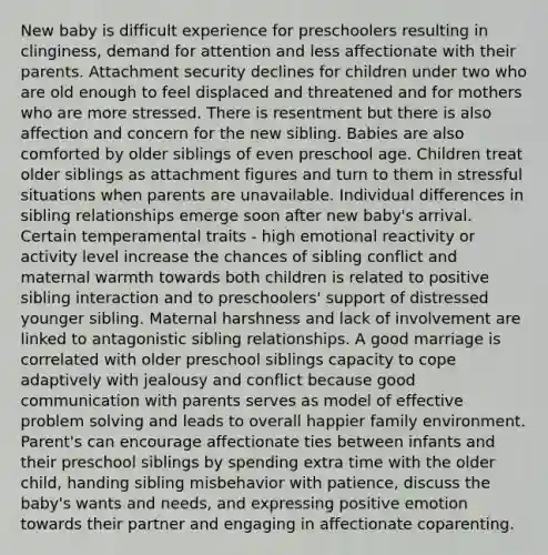 New baby is difficult experience for preschoolers resulting in clinginess, demand for attention and less affectionate with their parents. Attachment security declines for children under two who are old enough to feel displaced and threatened and for mothers who are more stressed. There is resentment but there is also affection and concern for the new sibling. Babies are also comforted by older siblings of even preschool age. Children treat older siblings as attachment figures and turn to them in stressful situations when parents are unavailable. Individual differences in sibling relationships emerge soon after new baby's arrival. Certain temperamental traits - high emotional reactivity or activity level increase the chances of sibling conflict and maternal warmth towards both children is related to positive sibling interaction and to preschoolers' support of distressed younger sibling. Maternal harshness and lack of involvement are linked to antagonistic sibling relationships. A good marriage is correlated with older preschool siblings capacity to cope adaptively with jealousy and conflict because good communication with parents serves as model of effective <a href='https://www.questionai.com/knowledge/kZi0diIlxK-problem-solving' class='anchor-knowledge'>problem solving</a> and leads to overall happier family environment. Parent's can encourage affectionate ties between infants and their preschool siblings by spending extra time with the older child, handing sibling misbehavior with patience, discuss the baby's wants and needs, and expressing positive emotion towards their partner and engaging in affectionate coparenting.