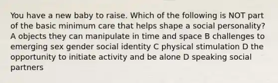 You have a new baby to raise. Which of the following is NOT part of the basic minimum care that helps shape a social personality? A objects they can manipulate in time and space B challenges to emerging sex gender social identity C physical stimulation D the opportunity to initiate activity and be alone D speaking social partners