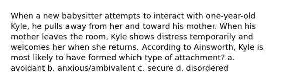 When a new babysitter attempts to interact with one-year-old Kyle, he pulls away from her and toward his mother. When his mother leaves the room, Kyle shows distress temporarily and welcomes her when she returns. According to Ainsworth, Kyle is most likely to have formed which type of attachment? a. avoidant b. anxious/ambivalent c. secure d. disordered