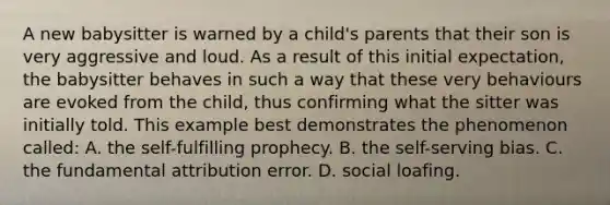 A new babysitter is warned by a child's parents that their son is very aggressive and loud. As a result of this initial expectation, the babysitter behaves in such a way that these very behaviours are evoked from the child, thus confirming what the sitter was initially told. This example best demonstrates the phenomenon called: A. the self-fulfilling prophecy. B. the self-serving bias. C. the fundamental attribution error. D. social loafing.