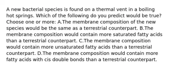 A new bacterial species is found on a thermal vent in a boiling hot springs. Which of the following do you predict would be true? Choose one or more: A.The membrane composition of the new species would be the same as a terrestrial counterpart. B.The membrane composition would contain more saturated fatty acids than a terrestrial counterpart. C.The membrane composition would contain more unsaturated fatty acids than a terrestrial counterpart. D.The membrane composition would contain more fatty acids with cis double bonds than a terrestrial counterpart.