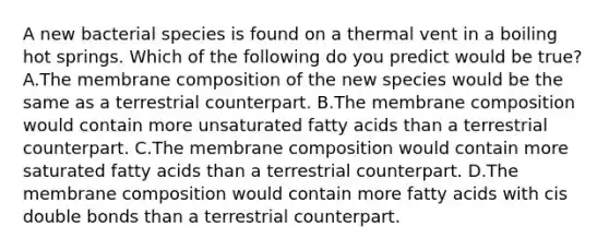 A new bacterial species is found on a thermal vent in a boiling hot springs. Which of the following do you predict would be true? A.The membrane composition of the new species would be the same as a terrestrial counterpart. B.The membrane composition would contain more unsaturated fatty acids than a terrestrial counterpart. C.The membrane composition would contain more saturated fatty acids than a terrestrial counterpart. D.The membrane composition would contain more fatty acids with cis double bonds than a terrestrial counterpart.