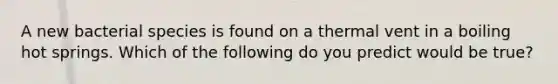 A new bacterial species is found on a thermal vent in a boiling hot springs. Which of the following do you predict would be true?