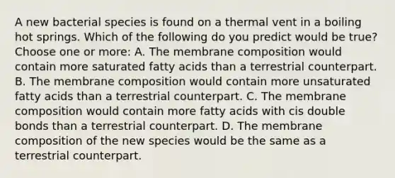 A new bacterial species is found on a thermal vent in a boiling hot springs. Which of the following do you predict would be true?Choose one or more: A. The membrane composition would contain more saturated fatty acids than a terrestrial counterpart. B. The membrane composition would contain more unsaturated fatty acids than a terrestrial counterpart. C. The membrane composition would contain more fatty acids with cis double bonds than a terrestrial counterpart. D. The membrane composition of the new species would be the same as a terrestrial counterpart.