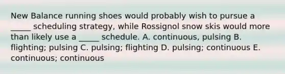 New Balance running shoes would probably wish to pursue a _____ scheduling strategy, while Rossignol snow skis would more than likely use a _____ schedule. A. continuous, pulsing B. flighting; pulsing C. pulsing; flighting D. pulsing; continuous E. continuous; continuous