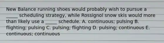 New Balance running shoes would probably wish to pursue a _____ scheduling strategy, while Rossignol snow skis would more than likely use a _____ schedule. A. continuous; pulsing B. flighting; pulsing C. pulsing; flighting D. pulsing; continuous E. continuous; continuous