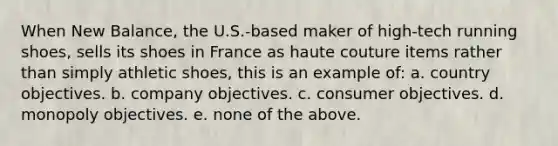 When New Balance, the U.S.-based maker of high-tech running shoes, sells its shoes in France as haute couture items rather than simply athletic shoes, this is an example of: a. country objectives. b. company objectives. c. consumer objectives. d. monopoly objectives. e. none of the above.