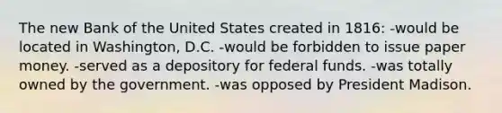 The new Bank of the United States created in 1816: -would be located in Washington, D.C. -would be forbidden to issue paper money. -served as a depository for federal funds. -was totally owned by the government. -was opposed by President Madison.