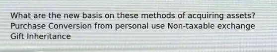 What are the new basis on these methods of acquiring assets? Purchase Conversion from personal use Non-taxable exchange Gift Inheritance