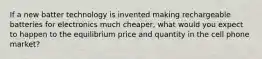 If a new batter technology is invented making rechargeable batteries for electronics much cheaper, what would you expect to happen to the equilibrium price and quantity in the cell phone market?