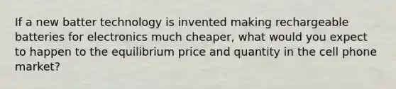 If a new batter technology is invented making rechargeable batteries for electronics much cheaper, what would you expect to happen to the equilibrium price and quantity in the cell phone market?