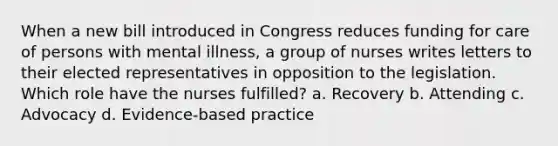 When a new bill introduced in Congress reduces funding for care of persons with mental illness, a group of nurses writes letters to their elected representatives in opposition to the legislation. Which role have the nurses fulfilled? a. Recovery b. Attending c. Advocacy d. Evidence-based practice