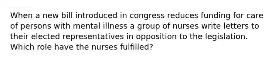 When a new bill introduced in congress reduces funding for care of persons with mental illness a group of nurses write letters to their elected representatives in opposition to the legislation. Which role have the nurses fulfilled?