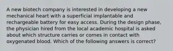 A new biotech company is interested in developing a new mechanical heart with a superficial implantable and rechargeable battery for easy access. During the design phase, the physician hired from the local academic hospital is asked about which structure carries or comes in contact with oxygenated blood. Which of the following answers is correct?