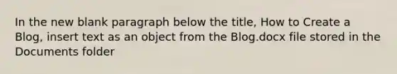 In the new blank paragraph below the title, How to Create a Blog, insert text as an object from the Blog.docx file stored in the Documents folder