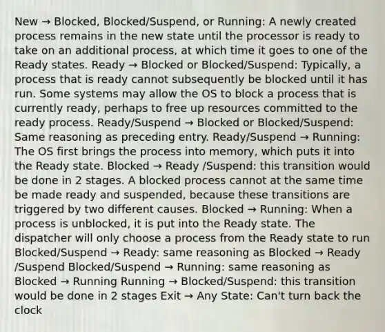 New → Blocked, Blocked/Suspend, or Running: A newly created process remains in the new state until the processor is ready to take on an additional process, at which time it goes to one of the Ready states. Ready → Blocked or Blocked/Suspend: Typically, a process that is ready cannot subsequently be blocked until it has run. Some systems may allow the OS to block a process that is currently ready, perhaps to free up resources committed to the ready process. Ready/Suspend → Blocked or Blocked/Suspend: Same reasoning as preceding entry. Ready/Suspend → Running: The OS first brings the process into memory, which puts it into the Ready state. Blocked → Ready /Suspend: this transition would be done in 2 stages. A blocked process cannot at the same time be made ready and suspended, because these transitions are triggered by two different causes. Blocked → Running: When a process is unblocked, it is put into the Ready state. The dispatcher will only choose a process from the Ready state to run Blocked/Suspend → Ready: same reasoning as Blocked → Ready /Suspend Blocked/Suspend → Running: same reasoning as Blocked → Running Running → Blocked/Suspend: this transition would be done in 2 stages Exit → Any State: Can't turn back the clock