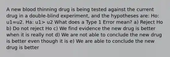 A new blood thinning drug is being tested against the current drug in a double-blind experiment, and the hypotheses are: Ho: u1=u2. Ha: u1> u2 What does a Type 1 Error mean? a) Reject Ho b) Do not reject Ho c) We find evidence the new drug is better when it is really not d) We are not able to conclude the new drug is better even though it is e) We are able to conclude the new drug is better