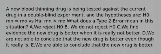 A new blood thinning drug is being tested against the current drug in a double-blind experiment, and the hypotheses are: H0: mn = mo vs Ha: mn > mo What does a Type 2 Error mean in this situation? A.We reject H0 B. We do not reject H0 C.We find evidence the new drug is better when it is really not better. D.We are not able to conclude that the new drug is better even though it really is. E.We are able to conclude that the new drug is better.