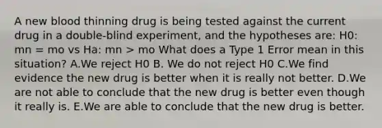 A new blood thinning drug is being tested against the current drug in a double-blind experiment, and the hypotheses are: H0: mn = mo vs Ha: mn > mo What does a Type 1 Error mean in this situation? A.We reject H0 B. We do not reject H0 C.We find evidence the new drug is better when it is really not better. D.We are not able to conclude that the new drug is better even though it really is. E.We are able to conclude that the new drug is better.