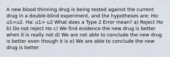 A new blood thinning drug is being tested against the current drug in a double-blind experiment, and the hypotheses are: Ho: u1=u2. Ha: u1> u2 What does a Type 2 Error mean? a) Reject Ho b) Do not reject Ho c) We find evidence the new drug is better when it is really not d) We are not able to conclude the new drug is better even though it is e) We are able to conclude the new drug is better