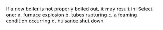 If a new boiler is not properly boiled out, it may result in: Select one: a. furnace explosion b. tubes rupturing c. a foaming condition occurring d. nuisance shut down