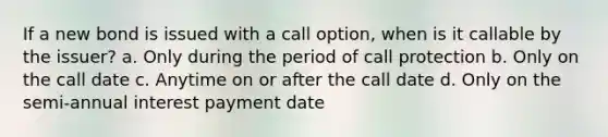 If a new bond is issued with a call option, when is it callable by the issuer? a. Only during the period of call protection b. Only on the call date c. Anytime on or after the call date d. Only on the semi-annual interest payment date