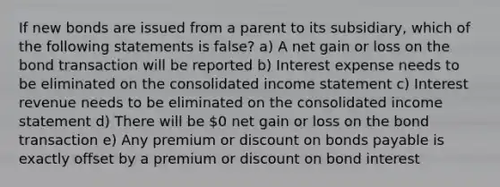 If new bonds are issued from a parent to its subsidiary, which of the following statements is false? a) A net gain or loss on the bond transaction will be reported b) Interest expense needs to be eliminated on the consolidated income statement c) Interest revenue needs to be eliminated on the consolidated income statement d) There will be 0 net gain or loss on the bond transaction e) Any premium or discount on bonds payable is exactly offset by a premium or discount on bond interest