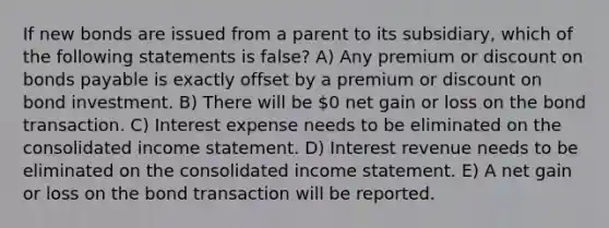 If new bonds are issued from a parent to its subsidiary, which of the following statements is false? A) Any premium or discount on bonds payable is exactly offset by a premium or discount on bond investment. B) There will be 0 net gain or loss on the bond transaction. C) Interest expense needs to be eliminated on the consolidated income statement. D) Interest revenue needs to be eliminated on the consolidated income statement. E) A net gain or loss on the bond transaction will be reported.