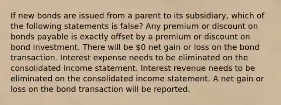 If new bonds are issued from a parent to its subsidiary, which of the following statements is false? Any premium or discount on bonds payable is exactly offset by a premium or discount on bond investment. There will be 0 net gain or loss on the bond transaction. Interest expense needs to be eliminated on the consolidated income statement. Interest revenue needs to be eliminated on the consolidated income statement. A net gain or loss on the bond transaction will be reported.