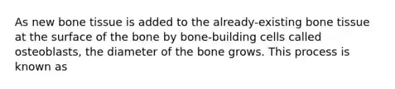 As new bone tissue is added to the already-existing bone tissue at the surface of the bone by bone-building cells called osteoblasts, the diameter of the bone grows. This process is known as