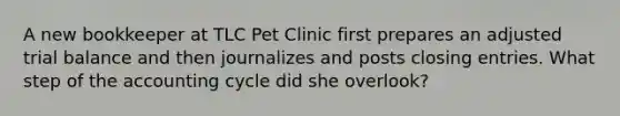 A new bookkeeper at TLC Pet Clinic first prepares an adjusted trial balance and then journalizes and posts <a href='https://www.questionai.com/knowledge/kosjhwC4Ps-closing-entries' class='anchor-knowledge'>closing entries</a>. What step of <a href='https://www.questionai.com/knowledge/k10xCJF4P3-the-accounting-cycle' class='anchor-knowledge'>the accounting cycle</a> did she overlook?