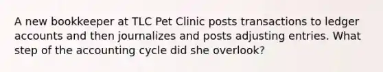 A new bookkeeper at TLC Pet Clinic posts transactions to ledger accounts and then journalizes and posts <a href='https://www.questionai.com/knowledge/kGxhM5fzgy-adjusting-entries' class='anchor-knowledge'>adjusting entries</a>. What step of <a href='https://www.questionai.com/knowledge/k10xCJF4P3-the-accounting-cycle' class='anchor-knowledge'>the accounting cycle</a> did she overlook?