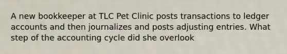 A new bookkeeper at TLC Pet Clinic posts transactions to ledger accounts and then journalizes and posts adjusting entries. What step of the accounting cycle did she overlook