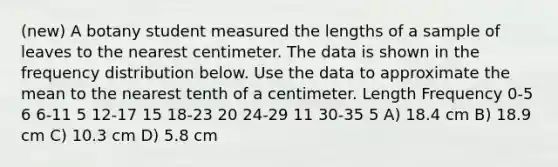 (new) A botany student measured the lengths of a sample of leaves to the nearest centimeter. The data is shown in the frequency distribution below. Use the data to approximate the mean to the nearest tenth of a centimeter. Length Frequency 0-5 6 6-11 5 12-17 15 18-23 20 24-29 11 30-35 5 A) 18.4 cm B) 18.9 cm C) 10.3 cm D) 5.8 cm