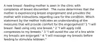 A new breast -feeding mother is seen in the clinic with complaints of breast discomfort . The nurse determines that the mother is experiencing breast engorgement and provides the mother with instructions regarding care for the condition. Which statement by the mother indicates an understanding of the measures that will provide comfort for the engorgement? 1 "I will breast -feed using only one breast." 2 "I will apply cold compresses to my breasts." 3 "I will avoid the use of a bra while my breasts are engorged." 4 "I will massage my breasts before feeding to stimulate letdown."