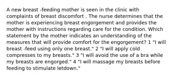 A new breast -feeding mother is seen in the clinic with complaints of breast discomfort . The nurse determines that the mother is experiencing breast engorgement and provides the mother with instructions regarding care for the condition. Which statement by the mother indicates an understanding of the measures that will provide comfort for the engorgement? 1 "I will breast -feed using only one breast." 2 "I will apply cold compresses to my breasts." 3 "I will avoid the use of a bra while my breasts are engorged." 4 "I will massage my breasts before feeding to stimulate letdown."