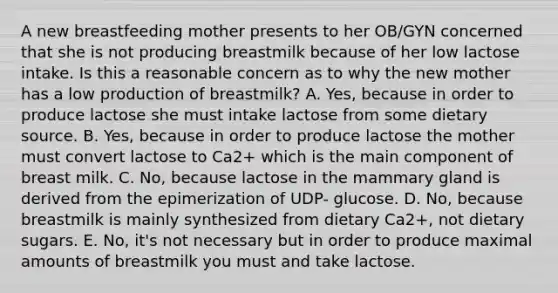 A new breastfeeding mother presents to her OB/GYN concerned that she is not producing breastmilk because of her low lactose intake. Is this a reasonable concern as to why the new mother has a low production of breastmilk? A. Yes, because in order to produce lactose she must intake lactose from some dietary source. B. Yes, because in order to produce lactose the mother must convert lactose to Ca2+ which is the main component of breast milk. C. No, because lactose in the mammary gland is derived from the epimerization of UDP- glucose. D. No, because breastmilk is mainly synthesized from dietary Ca2+, not dietary sugars. E. No, it's not necessary but in order to produce maximal amounts of breastmilk you must and take lactose.