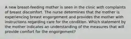 A new breast-feeding mother is seen in the clinic with complaints of breast discomfort. The nurse determines that the mother is experiencing breast engorgement and provides the mother with instructions regarding care for the condition. Which statement by the mother indicates an understanding of the measures that will provide comfort for the engorgement?